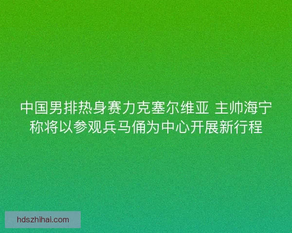 中国男排热身赛力克塞尔维亚 主帅海宁称将以参观兵马俑为中心开展新行程