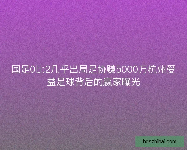 国足0比2几乎出局足协赚5000万杭州受益足球背后的赢家曝光