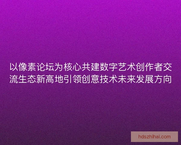 以像素论坛为核心共建数字艺术创作者交流生态新高地引领创意技术未来发展方向