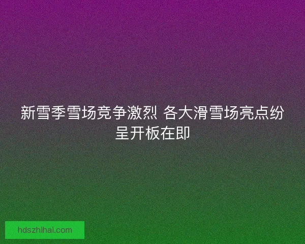 新雪季雪场竞争激烈 各大滑雪场亮点纷呈开板在即