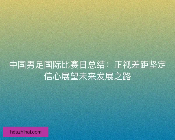中国男足国际比赛日总结：正视差距坚定信心展望未来发展之路