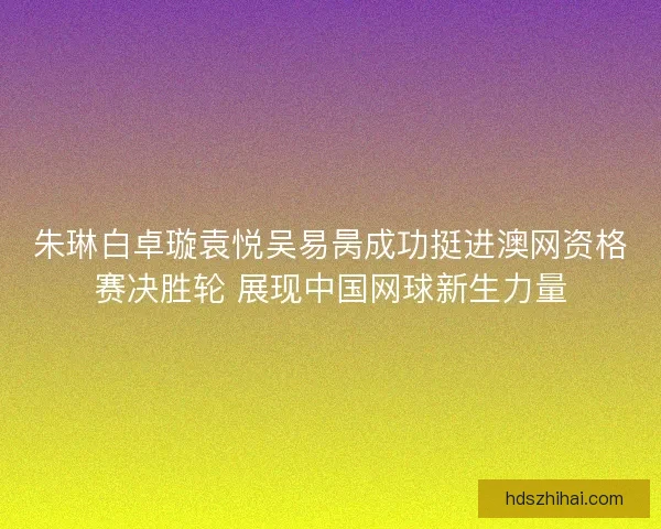 朱琳白卓璇袁悦吴易昺成功挺进澳网资格赛决胜轮 展现中国网球新生力量